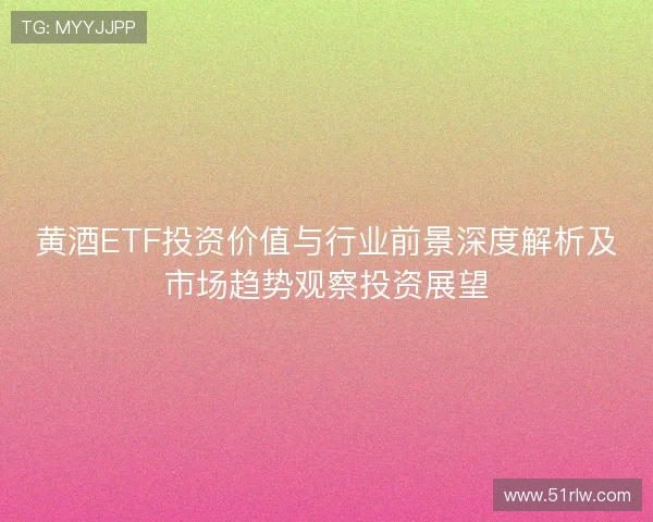 黄酒ETF投资价值与行业前景深度解析及市场趋势观察投资展望